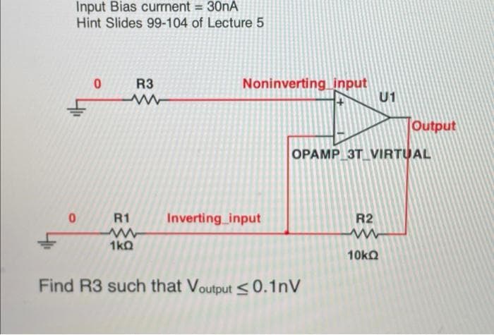 Input Bias curnent = 30NA
Hint Slides 99-104 of Lecture 5
Noninverting_ input
U1
R3
Output
OPAMP 3T VIRTUAL
R1
Inverting input
R2
1kQ
10kQ
Find R3 such that Voutput <0.1nV
