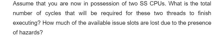 Assume that you are now in possession of two SS CPUs. What is the total
number of cycles that will be required for these two threads to finish
executing? How much of the available issue slots are lost due to the presence
of hazards?