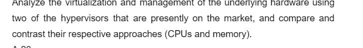 Analyze the virtualization and management of the underlying hardware using
two of the hypervisors that are presently on the market, and compare and
contrast their respective approaches (CPUs and memory).