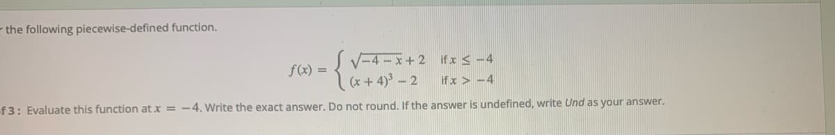 - the following piecewise-defined function.
V-4 - x+2 ifx < -4
(x+ 4) - 2
f(x) =
if x > -4
f 3: Evaluate this function at x = -4. Write the exact answer. Do not round, If the answer is undefined, write Und as your answer.
