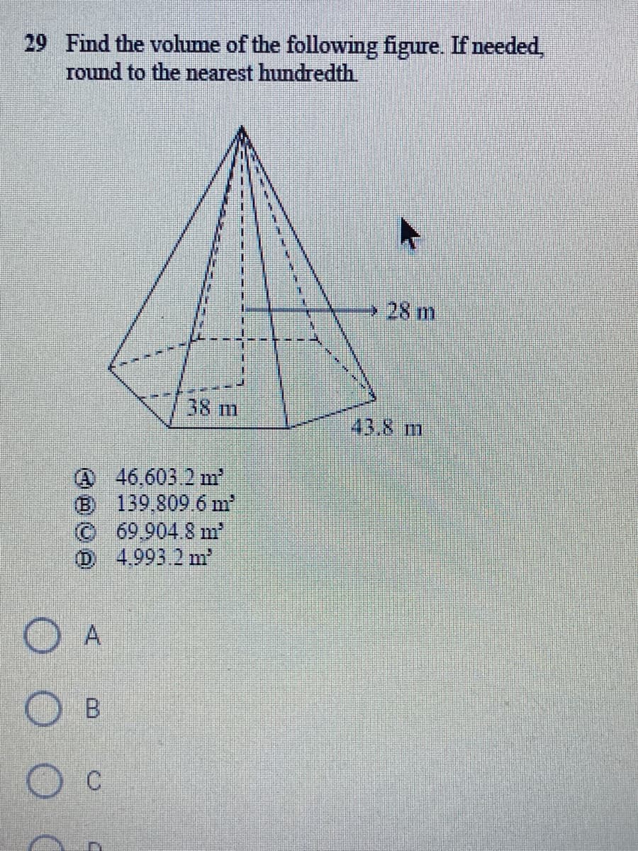 29 Find the volume of the following figure. If needed,
round to the nearest hundredth
28 m
38 m
43.8 m
46,603.2 m
(B 139 809 6 m
©69.904.8 m
D 4.993.2 m
A
B.
