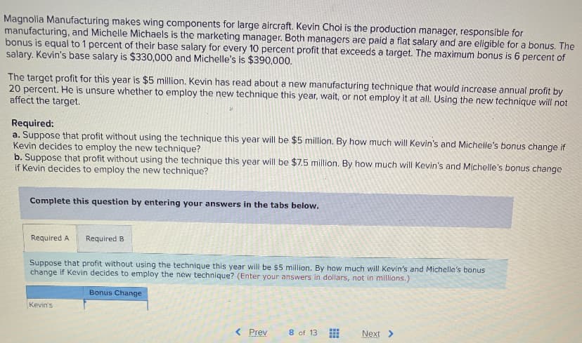 Magnolia Manufacturing makes wing components for large aircraft. Kevin Choi is the production manager, responsible for
manufacturing, and Michelle Michaels is the marketing manager. Both managers are paid a flat salary and are eligible for a bonus. The
bonus is equal to 1 percent of their base salary for every 10 percent profit that exceeds a target. The maximum bonus is 6 percent of
salary. Kevin's base salary is $330,000 and Michelle's is $390,000.
The target profit for this year is $5 million. Kevin has read about a new manufacturing technique that would increase annual profit by
20 percent. He is unsure whether to employ the new technique this year, wait, or not employ it at all. Using the new technique will not
affect the target.
Required:
a. Suppose that profit without using the technique this year will be $5 million. By how much will Kevin's and Michelle's bonus change if
Kevin decides to employ the new technique?
b. Suppose that profit without using the technique this year will be $7.5 million. By how much will Kevin's and Michelle's bonus change
if Kevin decides to employ the new technique?
Complete this question by entering your answers in the tabs below.
Required A Required B
Suppose that profit without using the technique this year will be $5 million. By how much will Kevin's and Michelle's bonus
change if Kevin decides to employ the new technique? (Enter your answers in dollars, not in millions.)
Bonus Change
Kevin's
< Prev
8 of 13
www
Next >