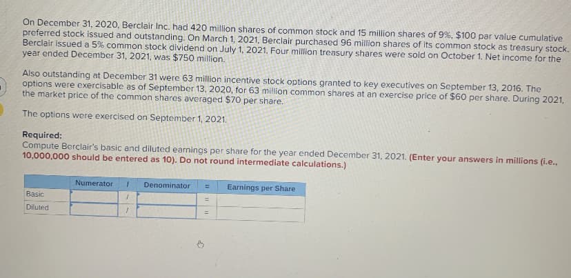 On December 31, 2020, Berclair Inc. had 420 million shares of common stock and 15 million shares of 9%, $100 par value cumulative
preferred stock issued and outstanding. On March 1, 2021, Berclair purchased 96 million shares of its common stock as treasury stock.
Berclair issued a 5% common stock dividend on July 1, 2021. Four million treasury shares were sold on October 1. Net income for the
year ended December 31, 2021, was $750 million.
Also outstanding at December 31 were 63 million incentive stock options granted to key executives on September 13, 2016. The
options were exercisable as of September 13, 2020, for 63 million common shares at an exercise price of $60 per share. During 2021,
the market price of the common shares averaged $70 per share.
The options were exercised on September 1, 2021.
Required:
Compute Berclair's basic and diluted earnings per share for the year ended December 31, 2021. (Enter your answers in millions (i.e.,
10,000,000 should be entered as 10). Do not round intermediate calculations.)
Basic
Diluted
Numerator 1
1
1
Denominator
=
=
Earnings per Share