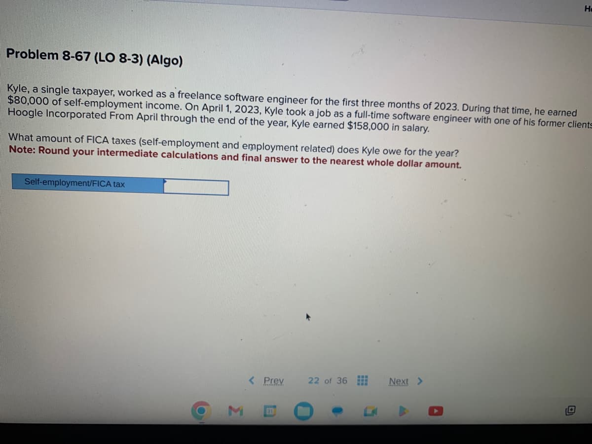 Problem 8-67 (LO 8-3) (Algo)
Kyle, a single taxpayer, worked as a freelance software engineer for the first three months of 2023. During that time, he earned
$80,000 of self-employment income. On April 1, 2023, Kyle took a job as a full-time software engineer with one of his former clients
Hoogle Incorporated From April through the end of the year, Kyle earned $158,000 in salary.
What amount of FICA taxes (self-employment and employment related) does Kyle owe for the year?
Note: Round your intermediate calculations and final answer to the nearest whole dollar amount.
Self-employment/FICA tax
6
Σ
< Prev
311
22 of 36
Next >
He
14