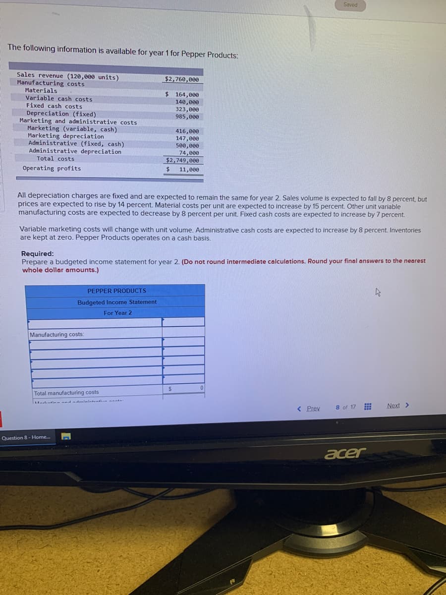 The following information is available for year 1 for Pepper Products:
Sales revenue (120,000 units)
Manufacturing costs
Materials
Variable cash costs
Fixed cash costs
Depreciation (fixed)
Marketing and administrative costs.
Marketing (variable, cash)
Marketing depreciation
Administrative (fixed, cash)
Administrative depreciation
Total costs
Operating profits
$2,760,000
$164,000
140,000
323,000
985,000
All depreciation charges are fixed and are expected to remain the same for year 2. Sales volume is expected to fall by 8 percent, but
prices are expected to rise by 14 percent. Material costs per unit are expected to increase by 15 percent. Other unit variable
manufacturing costs are expected to decrease by 8 percent per unit. Fixed cash costs are expected to increase by 7 percent.
PEPPER PRODUCTS
Budgeted Income Statement
For Year 2
Manufacturing costs:
416,000
147,000
500,000
74,000
$2,749,000
11,000
Variable mar
costs will change with unit volume. Administrative cash costs are expected to increase by 8 percent. Inventories
are kept at zero. Pepper Products operates on a cash basis.
Total manufacturing costs
Question 8 - Home...
$
Required:
Prepare a budgeted income statement for year 2. (Do not round intermediate calculations. Round your final answers to the nearest
whole dollar amounts.)
Saved
$
0
< Prev
8 of 17
acer
4
Next >