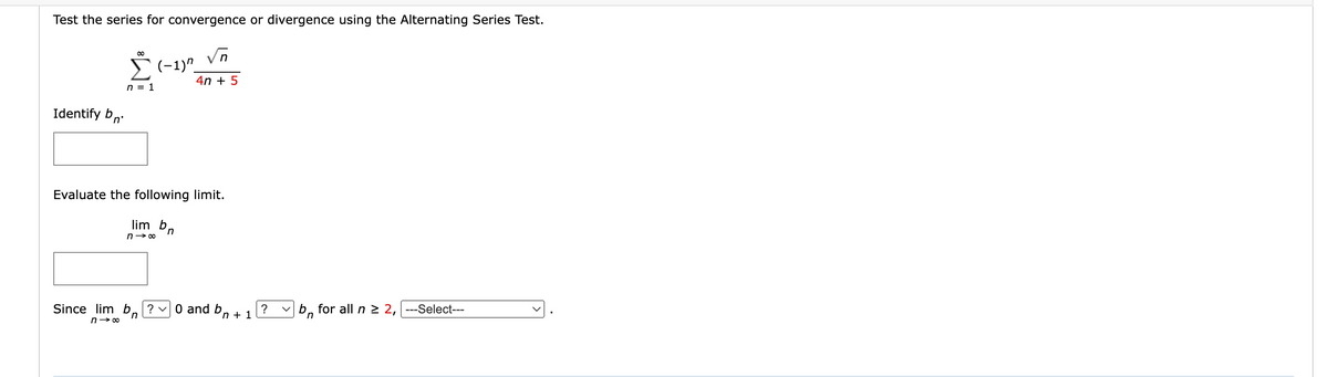 Test the series for convergence or divergence using the Alternating Series Test.
√n
4n + 5
Identify bn
n = 1
(-1)"
Evaluate the following limit.
lim bn
n→∞
Since lim b? ✓0 and bn + 1 ?
n
n18
b for all n ≥ 2, |---Select---
n