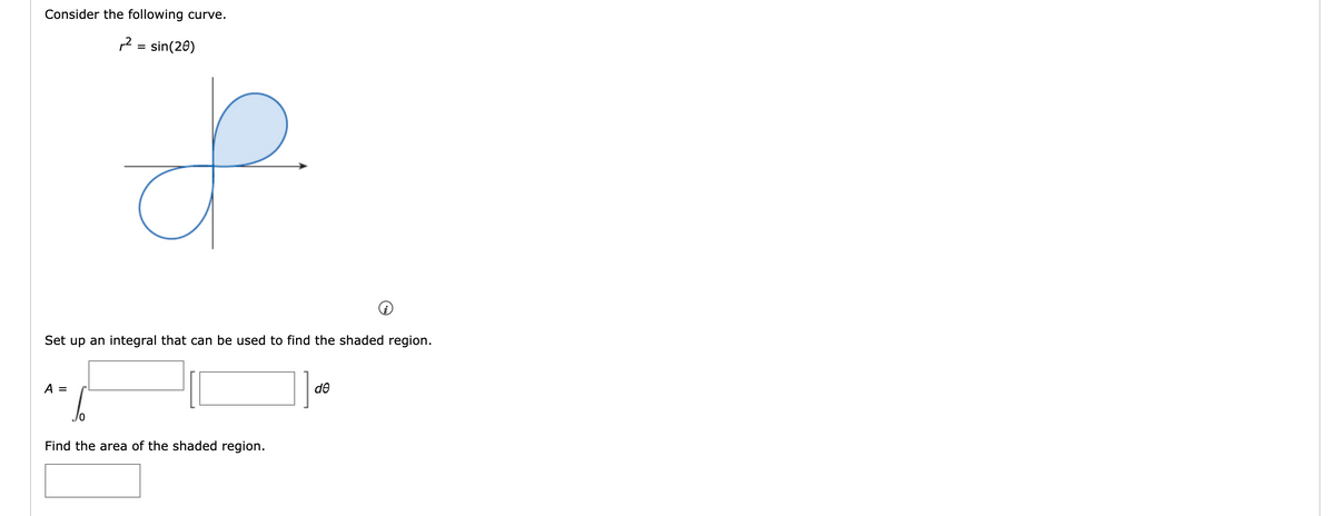 Consider the following curve.
²
A =
=
sin(20)
S
Set up an integral that can be used to find the shaded region.
Find the area of the shaded region.
de