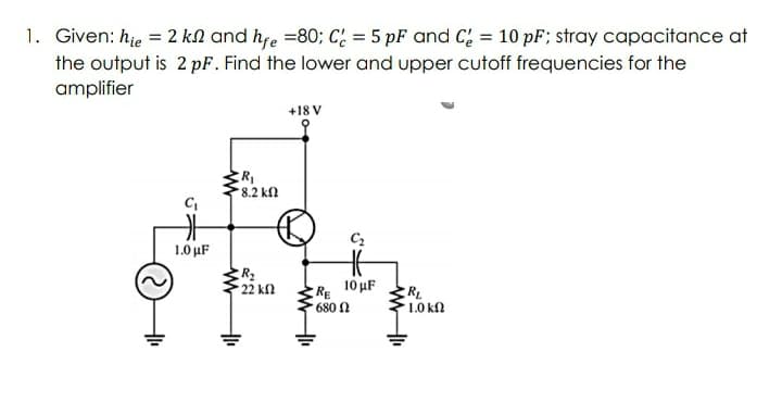 1. Given: hje = 2 kN and hfe =80; C: = 5 pF and C; = 10 pF; stray capacitance at
the output is 2 pF. Find the lower and upper cutoff frequencies for the
amplifier
%3D
+18 V
8.2 kn
C2
1.0 μF
R2
22 k
RE 10 uF
RL
680 n
1.0 kn
