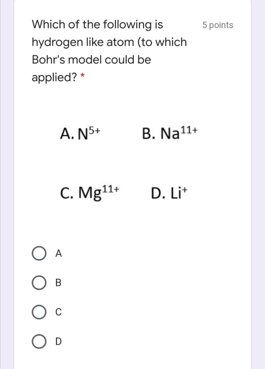 Which of the following is
5 points
hydrogen like atom (to which
Bohr's model could be
applied? *
A. N5+
B. Na11+
C. Mg11+
D. Lit
A
В
