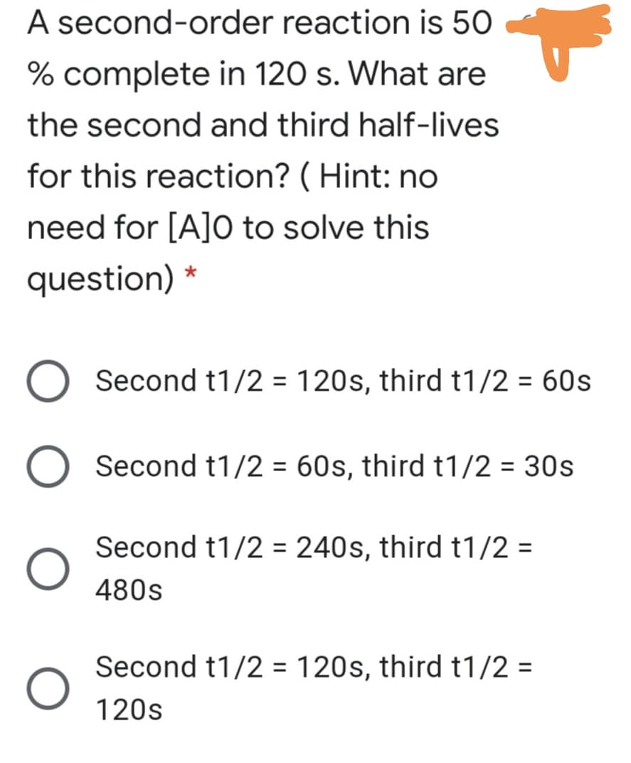 A second-order reaction is 50
% complete in 120 s. What are
the second and third half-lives
for this reaction? ( Hint: no
need for [A]O to solve this
question) *
Second t1/2 = 120s, third t1/2 = 60s
Second t1/2 = 60s, third t1/2 = 30s
Second t1/2 = 240s, third t1/2 =
480s
Second t1/2 = 120s, third t1/2 =
%3D
120s
