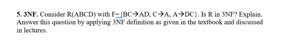 5. 3NF. Consider R(ABCD) with F={BC>AD, c>A, A→DC}. Is R in 3NF? Explain.
Answer this question by applying 3NF definition as given in the textbook and discussed
in lectures.
