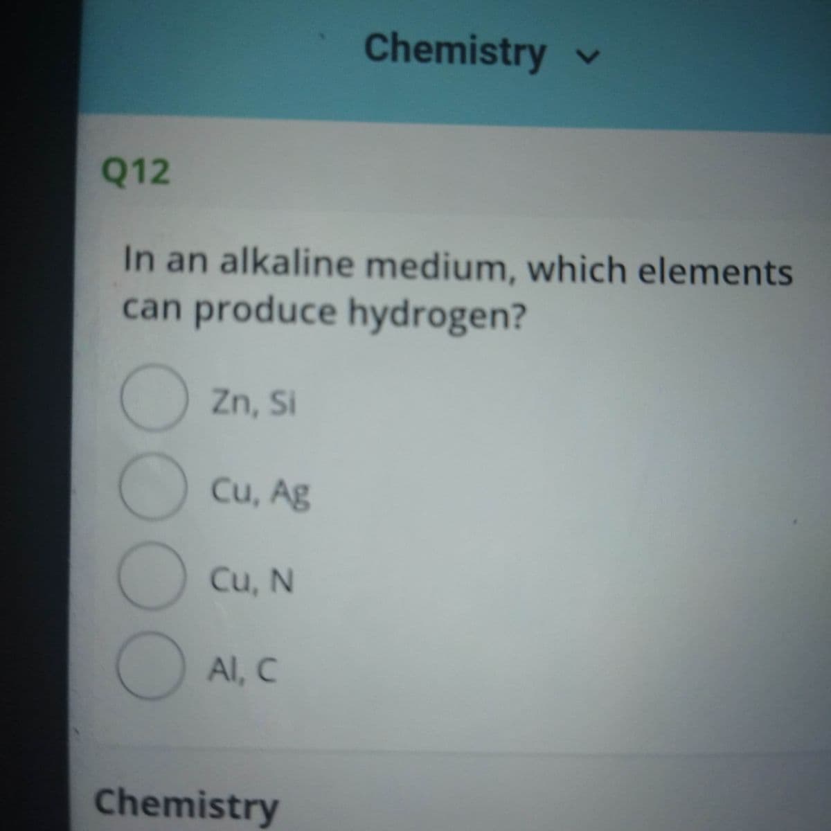 Chemistry v
Q12
In an alkaline medium, which elements
can produce hydrogen?
Zn, Si
Cu, Ag
Cu, N
Al, C
Chemistry
OOO
