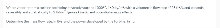 Water vapor enters a turbine operating at steady state at 1000°F, 160 Ibş/in?, with a volumetric flow rate of 25 ft/s, and expands
reversibly and adiabatically to 2 Ibf/in?. Ignore kinetic and potential energy effects.
Determine the mass flow rate, in Ib/s, and the power developed by the turbine, in hp.
