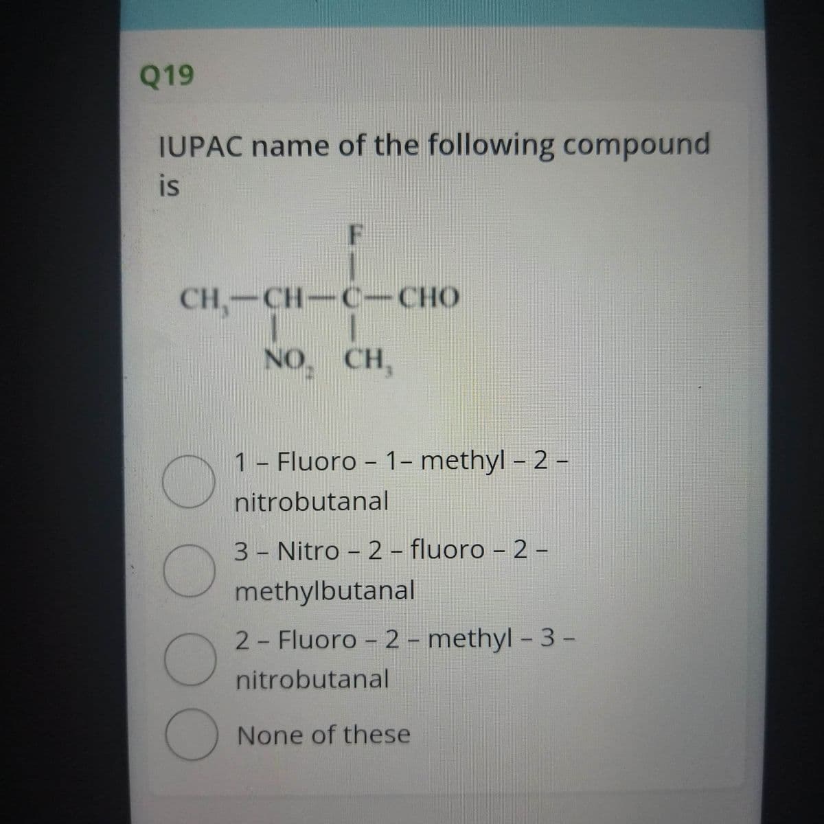 Q19
IUPAC name of the following compound
is
F
CH,-CH-C-CHO
СНО
NO, CH,
1 - Fluoro - 1– methyl – 2 –
nitrobutanal
3 Nitro - 2 - fluoro – 2 -
methylbutanal
2 Fluoro - 2 - methyl – 3-
nitrobutanal
None of these
