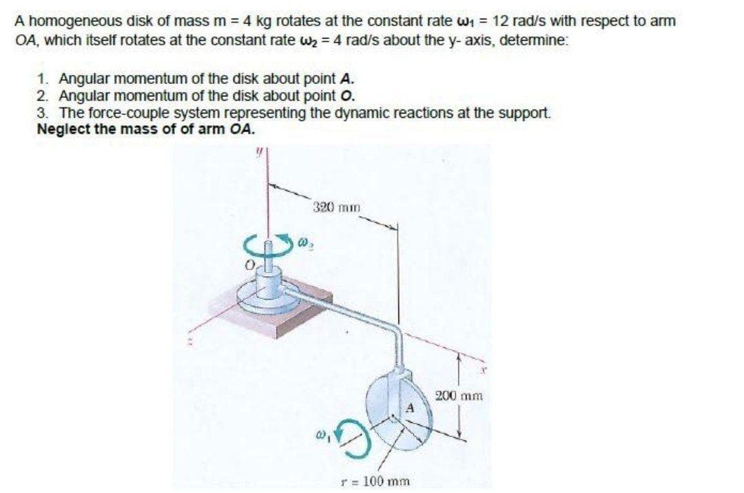 A homogeneous disk of mass m = 4 kg rotates at the constant rate wi = 12 rad/s with respect to arm
OA, which itself rotates at the constant rate wz = 4 rad/s about the y- axis, determine:
1. Angular momentum of the disk about point A.
2. Angular momentum of the disk about point O.
3. The force-couple system representing the dynamic reactions at the support.
Neglect the mass of of arm OA.
320 min
200 mm
T = 100 mm
