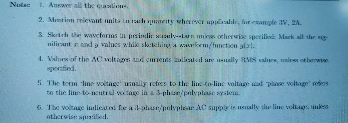 Note:
1. Answer all the questions.
2. Mention relevant units to cach quantity wherever applicable, for example 3V, 2A.
3. Sketch the waveforms in periodic steady-state unless otherwise specified; Mark all the sig-
nificant r and y values while sketching a waveform/function y(r).
4. Values of the AC voltages and currents indicated are usually RMS values, unless otherwise
specified.
5. The term line voltage' usually refers to the line-to-linc voltage and 'phase voltage' refers
to the line-to-neutral voltage in a 3-phase/polyphase system.
6. The voltage indicated for a 3-phase/polyphsae AC supply is usually the line voltage, unless
otherwise specified.
