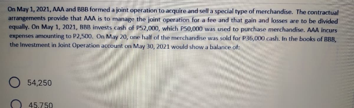 On May 1, 2021, AAA and BBB formed a joint operation to acquire and sell a special type of merchandise. The contractual
arrangements provide that AAA is to manage the joint operation for a fee and that gain and losses are to be divided
equally. On May 1, 2021, BBB invests cash of P52,000, which P50,000 was used to purchase merchandise. AAA incurs
expenses amounting to P2,500. On May 20, one half of the merchandise was sold for P36,000 cash. In the books of BBB,
the Investment in Joint Operation account on May 30, 2021 would show a balance of:
54,250
45.750
