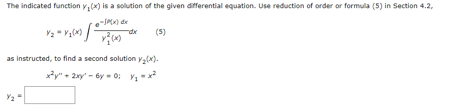 The indicated function y, (x) is a solution of the given differential equation. Use reduction of order or formula (5) in Section 4.2,
-SP(x) dx
e
Y2 = Y;(x) / -
(5)
xp-
as instructed, to find a second solution y, (x).
x²y" + 2xy' – 6y = 0;
Y1 = x?
Y2 =
