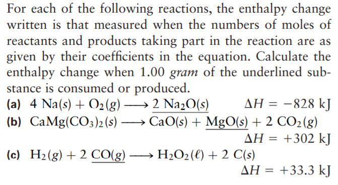 For each of the following reactions, the enthalpy change
written is that measured when the numbers of moles of
reactants and products taking part in the reaction are as
given by their coefficients in the equation. Calculate the
enthalpy change when 1.00 gram of the underlined sub-
stance is consumed or produced.
(a) 4 Na(s) + O2(g).
ΔΗ-828 k]
CaO(s) + MgO(s) + 2 CO2(g)
ΔΗ-+302 k]
2 Na20(s)
(b) CaMg(CO3)2 (s)
(c) H2(g)+ 2 CO(g) -
H2O2(€) + 2 C(s)
ΔΗ-+ 33.3 k]
