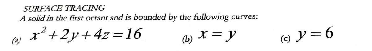 SURFACE TRACING
A solid in the first octant and is bounded by the following curves:
x² +2y+4z=16
(a)
(b)
x = y
(c) y = 6