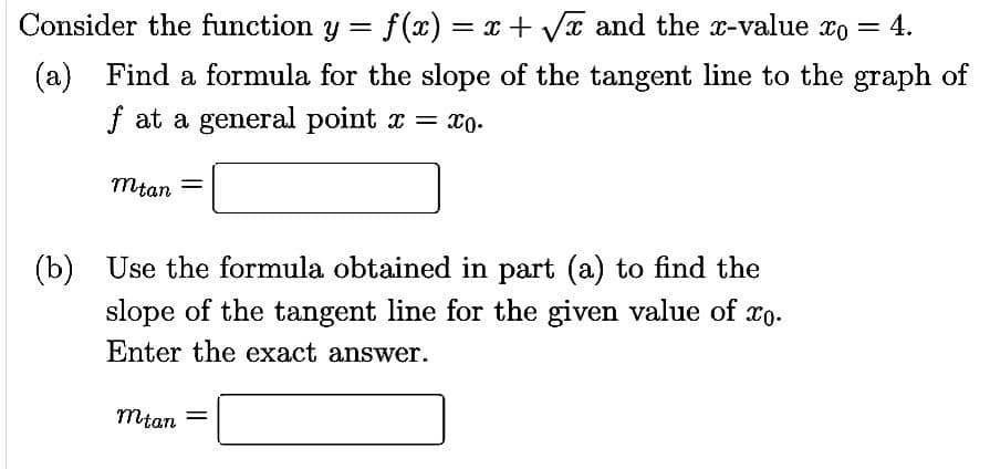 Consider the function y = f(x):
(a) Find a formula for the slope of the tangent line to the graph of
f at a general point x = xo.
Mtan
f(x) = x + √√x and the x-value xo = 4.
(b) Use the formula obtained in part (a) to find the
slope of the tangent line for the given value of xo.
Enter the exact answer.
mtan