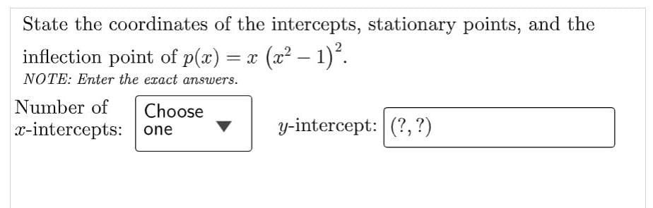 State the coordinates of the intercepts, stationary points, and the
inflection point of p(x) = x (x² − 1)².
NOTE: Enter the exact answers.
Number of Choose
x-intercepts:
one
y-intercept: (?, ?)