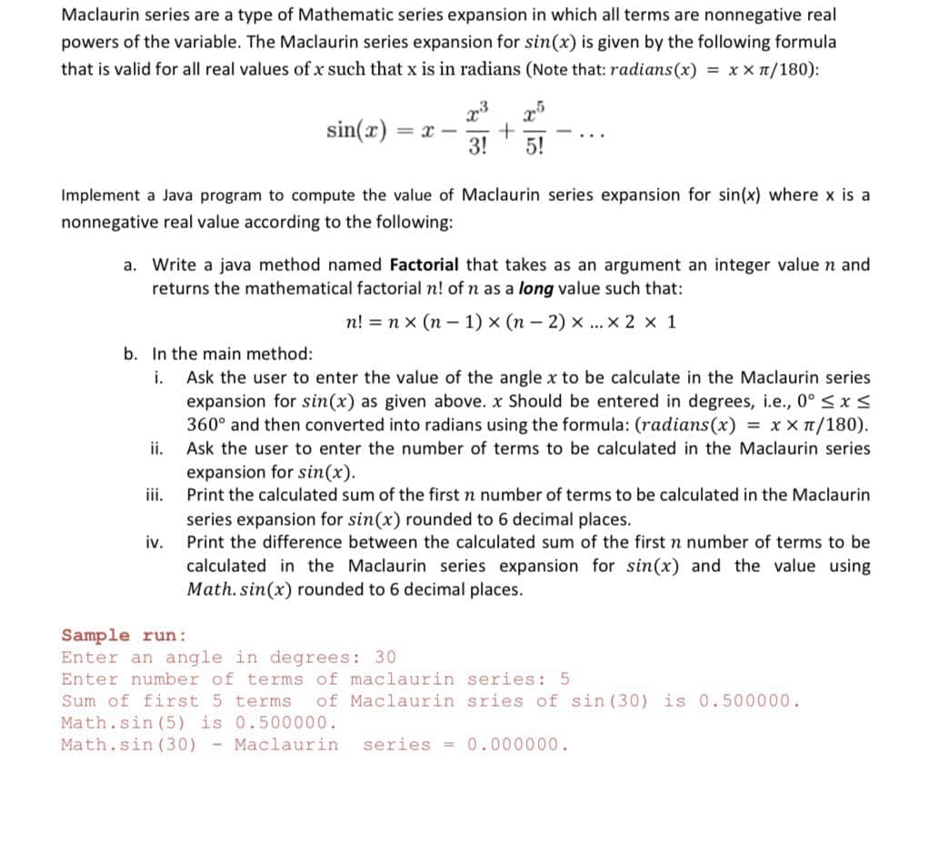 Maclaurin series are a type of Mathematic series expansion in which all terms are nonnegative real
powers of the variable. The Maclaurin series expansion for sin(x) is given by the following formula
that is valid for all real values ofx such that x is in radians (Note that: radians(x) = x x 1/180):
sin(x)
...
3!
5!
Implement a Java program to compute the value of Maclaurin series expansion for sin(x) where x is a
nonnegative real value according to the following:
a. Write a java method named Factorial that takes as an argument an integer valuen and
returns the mathematical factorial n! of n as a long value such that:
n! = n x (n – 1) x (n – 2) x ... x 2 x 1
b. In the main method:
i.
Ask the user to enter the value of the angle x to be calculate in the Maclaurin series
expansion for sin(x) as given above. x Should be entered in degrees, i.e., 0° < x <
360° and then converted into radians using the formula: (radians(x) = x x T/180).
ii.
Ask the user to enter the number of terms to be calculated in the Maclaurin series
expansion for sin(x).
iii.
Print the calculated sum of the first n number of terms to be calculated in the Maclaurin
series expansion for sin(x) rounded to 6 decimal places.
iv.
Print the difference between the calculated sum of the first n number of terms to be
calculated in the Maclaurin series expansion for sin(x) and the value using
Math. sin(x) rounded to 6 decimal places.
Sample run:
Enter an angle in degrees: 30
Enter number of terms of maclaurin series: 5
Sum of first 5 terms
of Maclaurin sries of sin (30) is 0.500000.
Math.sin (5) is 0.500000.
Math.sin (30) - Maclaurin
series =0.000000.
