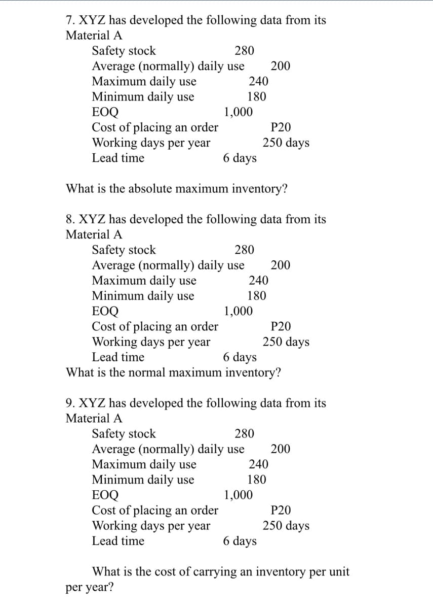 7. XYZ has developed the following data from its
Material A
Safety stock
Average (normally) daily use
Maximum daily use
Minimum daily use
ЕOQ
Cost of placing an order
Working days per year
Lead time
280
200
240
180
1,000
P20
250 days
6 days
What is the absolute maximum inventory?
8. XYZ has developed the following data from its
Material A
Safety stock
Average (normally) daily use
Maximum daily use
Minimum daily use
ЕOQ
Cost of placing an order
Working days per year
280
200
240
180
1,000
P20
250 days
6 days
Lead time
What is the normal maximum inventory?
9. XYZ has developed the following data from its
Material A
Safety stock
Average (normally) daily use
Maximum daily use
Minimum daily use
EOQ
Cost of placing an order
Working days per year
Lead time
280
200
240
180
1,000
P20
250 days
6 days
What is the cost of carrying an inventory per unit
per year?
