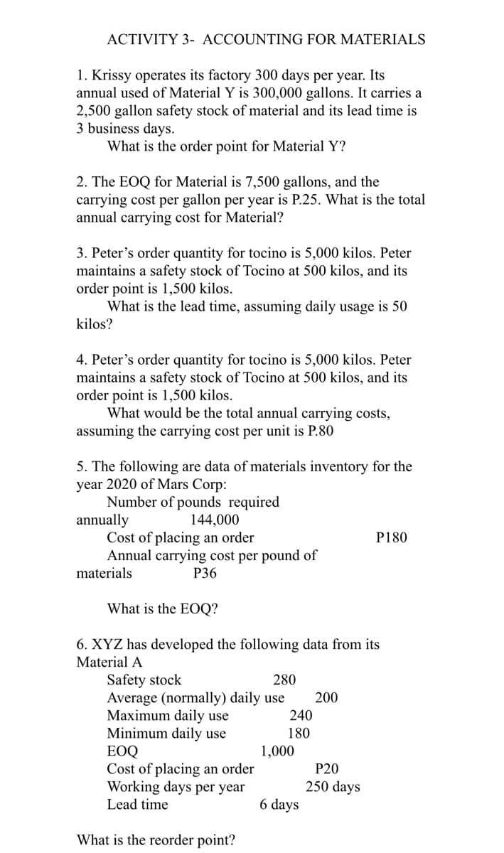 ACTIVITY 3- ACCOUNTING FOR MATERIALS
1. Krissy operates its factory 300 days per year. Its
annual used of Material Y is 300,000 gallons. It carries a
2,500 gallon safety stock of material and its lead time is
3 business days.
What is the order point for Material Y?
2. The EOQ for Material is 7,500 gallons, and the
carrying cost per gallon per year is P.25. What is the total
annual carrying cost for Material?
3. Peter's order quantity for tocino is 5,000 kilos. Peter
maintains a safety stock of Tocino at 500 kilos, and its
order point is 1,500 kilos.
What is the lead time, assuming daily usage is 50
kilos?
4. Peter's order quantity for tocino is 5,000 kilos. Peter
maintains a safety stock of Tocino at 500 kilos, and its
order point is 1,500 kilos.
What would be the total annual carrying costs,
assuming the carrying cost per unit is P.80
5. The following are data of materials inventory for the
year 2020 of Mars Corp:
Number of pounds required
annually
Cost of placing an order
Annual carrying cost per pound of
144,000
P180
materials
Р36
What is the EOQ?
6. XYZ has developed the following data from its
Material A
Safety stock
Average (normally) daily use
Maximum daily use
Minimum daily use
ЕOQ
Cost of placing an order
Working days per year
280
200
240
180
1,000
P20
250 days
Lead time
6 days
What is the reorder point?
