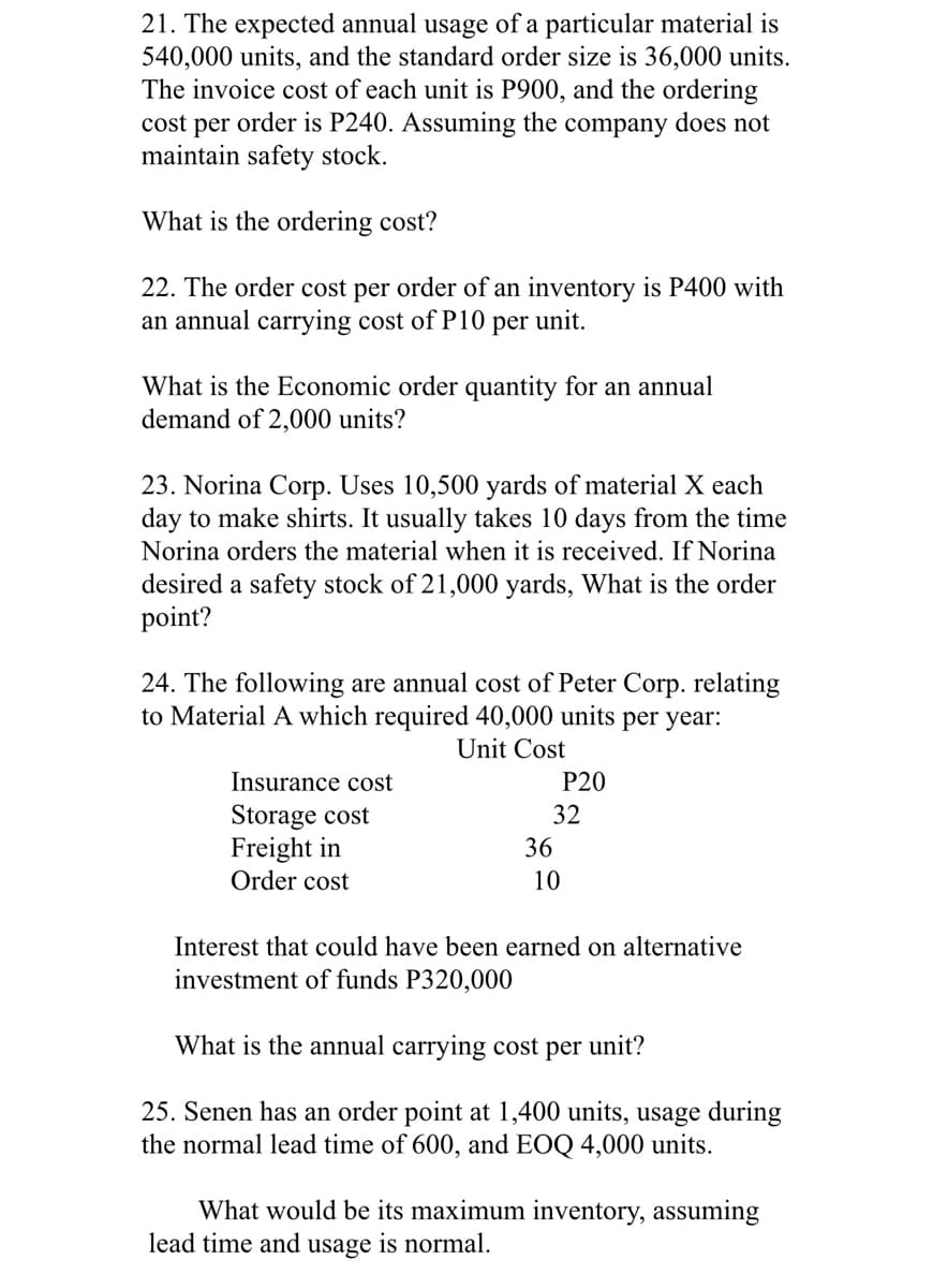 21. The expected annual usage of a particular material is
540,000 units, and the standard order size is 36,000 units.
The invoice cost of each unit is P900, and the ordering
cost per order is P240. Assuming the company does not
maintain safety stock.
What is the ordering cost?
22. The order cost per order of an inventory is P400 with
an annual carrying cost of P10
per unit.
What is the Economic order quantity for an annual
demand of 2,000 units?
23. Norina Corp. Uses 10,500 yards of material X each
day to make shirts. It usually takes 10 days from the time
Norina orders the material when it is received. If Norina
desired a safety stock of 21,000 yards, What is the order
point?
24. The following are annual cost of Peter Corp. relating
to Material A which required 40,000 units per year:
Unit Cost
Insurance cost
P20
Storage cost
Freight in
Order cost
32
36
10
Interest that could have been earned on alternative
investment of funds P320,000
What is the annual carrying cost per unit?
25. Senen has an order point at 1,400 units, usage during
the normal lead time of 600, and EOQ 4,000 units.
What would be its maximum inventory, assuming
lead time and usage is normal.
