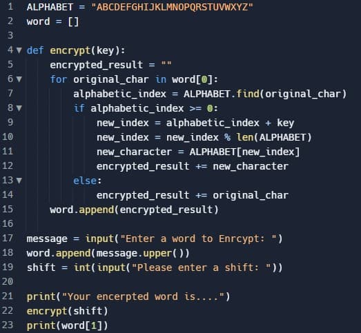 1 ALPHABET = "ABCDEFGHIJKLMNOPQRSTUVWXYZ"
2
word = []
3
4▼ def encrypt(key):
5
779967
6 ▼
8 ▼
10
11
1 2 3 4
12
13 ▼
14
encrypted_result
=
for original_char in word[0]:
alphabetic_index = ALPHABET.find(original_char)
if alphabetic_index >= 0:
new_index = alphabetic_index + key
new_index = new_index % len(ALPHABET)
new_character = ALPHABET[new_index]
encrypted_result += new_character
else:
||||
encrypted_result += original_char
word.append(encrypted_result)
15
16
17 message=input("Enter a word to Enrcypt: ")
word.append(message.upper())
18
19
shift = int(input("Please enter a shift: "))
20
21 print("Your encerpted word is....")
22 encrypt(shift)
23 print (word[1])