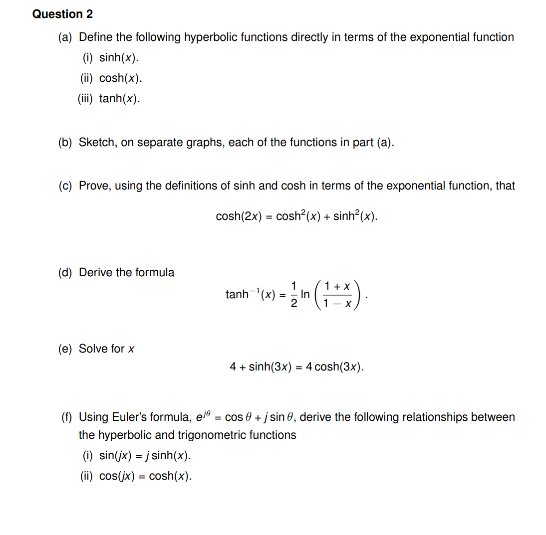 Question 2
(a) Define the following hyperbolic functions directly in terms of the exponential function
(i) sinh(x).
(ii) cosh(x).
(iii) tanh(x).
(b) Sketch, on separate graphs, each of the functions in part (a).
(c) Prove, using the definitions of sinh and cosh in terms of the exponential function, that
cosh(2x) = cosh?(x) + sinh²(x).
(d) Derive the formula
1 + X
In
1- X
tanh-'(x) :
2
(e) Solve for x
4 + sinh(3x) = 4 cosh(3x).
(f) Using Euler's formula, el
= cos 0 + j sin 0, derive the following relationships between
the hyperbolic and trigonometric functions
(i) sin(jx) = j sinh(x).
(ii) cos(jx) = cosh(x).
