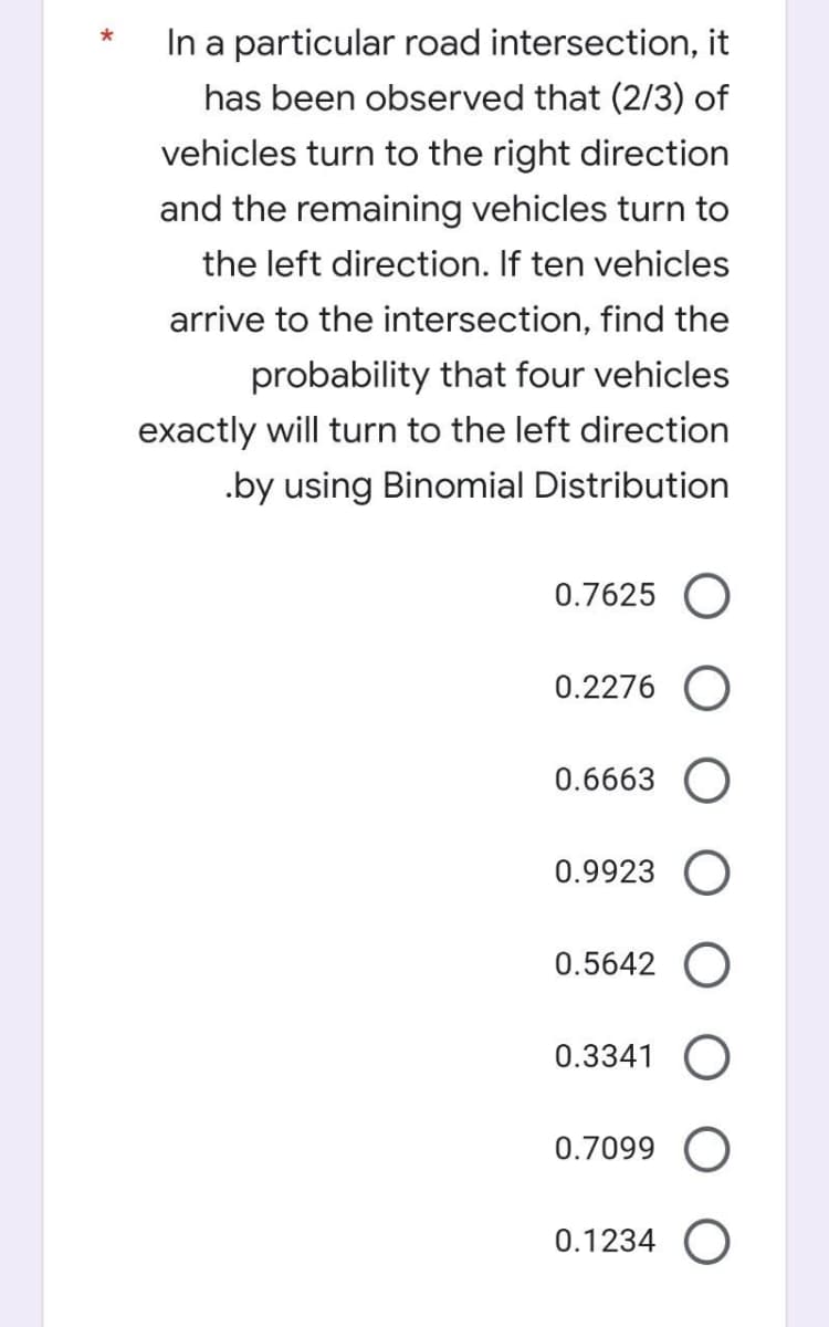 *
In a particular road intersection, it
has been observed that (2/3) of
vehicles turn to the right direction
and the remaining vehicles turn to
the left direction. If ten vehicles
arrive to the intersection, find the
probability that four vehicles
exactly will turn to the left direction
.by using Binomial Distribution
0.7625 O
0.2276 O
0.6663 O
0.9923
0.5642 O
0.3341 O
0.7099 O
0.1234 O