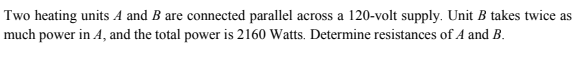Two heating units A and B are connected parallel across a 120-volt supply. Unit B takes twice as
much power in A, and the total power is 2160 Watts. Determine resistances of A and B.
