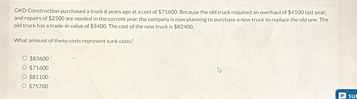 GKD Construction purchased a truck 6 years ago at a cost of $71600. Because the old truck required an overhaul of $4100 last year,
and repairs of $2500 are needed in the current year, the company is now planning to purchase a new truck to replace the old one. The
old truck has a trade-in value of $5400. The cost of the new truck is $82400.
What amount of these costs represent sunk costs?
$83600
O $71600
O $81100
O $75700
SUF