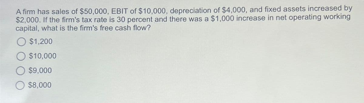 A firm has sales of $50,000, EBIT of $10,000, depreciation of $4,000, and fixed assets increased by
$2,000. If the firm's tax rate is 30 percent and there was a $1,000 increase in net operating working
capital, what is the firm's free cash flow?
$1,200
$10,000
$9,000
$8,000