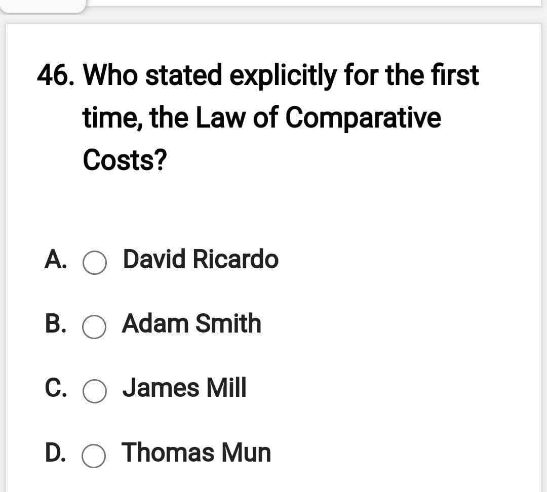 46. Who stated explicitly for the first
time, the Law of Comparative
Costs?
А.
David Ricardo
В.
Adam Smith
C. O James Mill
D. O Thomas Mun
