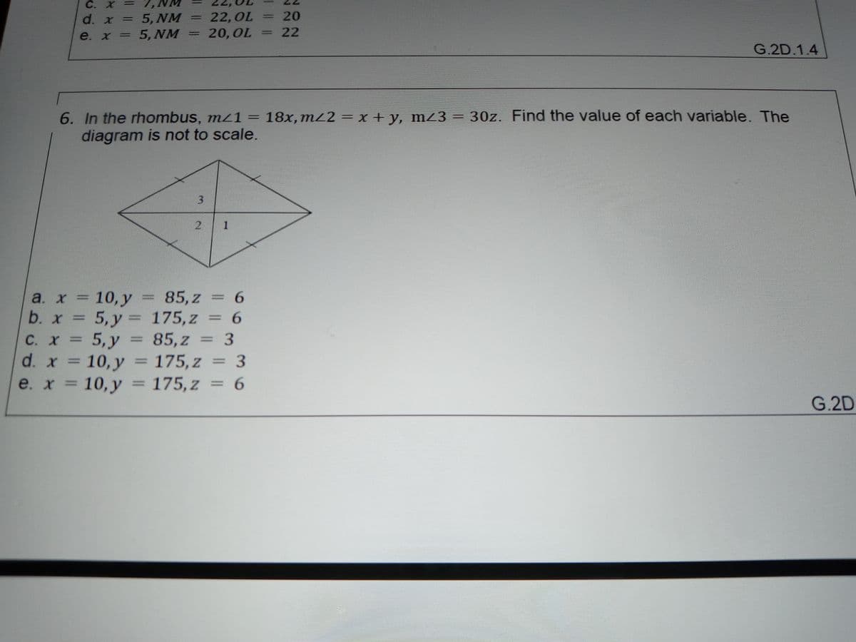 C. X =
22,OL
20,OL
20
5, NM
5, NM
d. x
=
22
%3D
e. x =
G.2D.1.4
6. In the rhombus, mz1 = 18x,m22 = x + y, mZ3 = 30z. Find the value of each variable. The
diagram is not to scale.
%3D
a. х 3D 10, у%3D 85,z — 6
b. x = 5,y = 175,z = 6
5, у
d. x = 10, y = 175,z = 3
10, y
%3D
C. X=D
85,z = 3
%3D
e. x = =
175, z = 6
G.2D
3.
