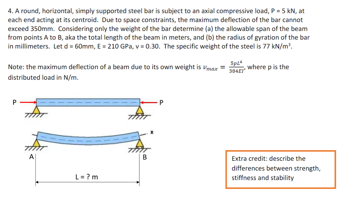 4. A round, horizontal, simply supported steel bar is subject to an axial compressive load, P = 5 kN, at
each end acting at its centroid. Due to space constraints, the maximum deflection of the bar cannot
exceed 350mm. Considering only the weight of the bar determine (a) the allowable span of the beam
from points A to B, aka the total length of the beam in meters, and (b) the radius of gyration of the bar
in millimeters. Let d = 60mm, E = 210 GPa, v = 0.30. The specific weight of the steel is 77 kN/m³.
5pL4
384EI'
Note: the maximum deflection of a beam due to its own weight is vmax =
where p is the
distributed load in N/m.
A
Extra credit: describe the
differences between strength,
stiffness and stability
L = ? m
P.
