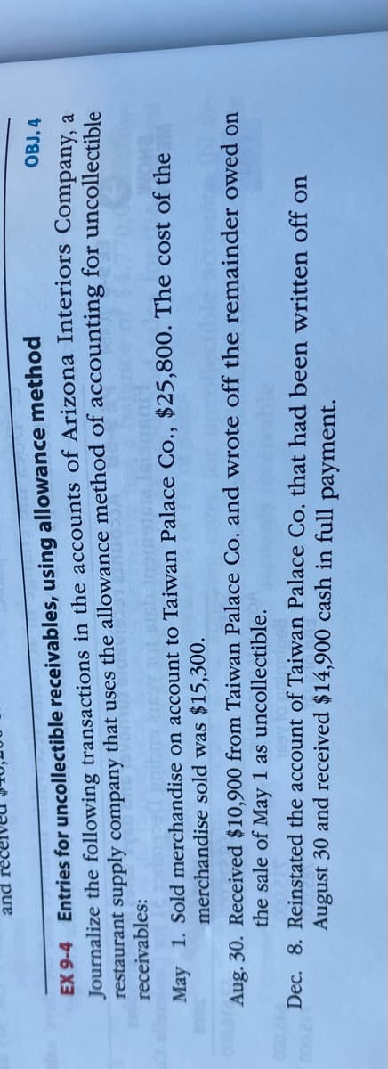 pue
EX 9-4 Entries for uncollectible receivables, using allowance method
Journalize the following transactions in the accounts of Arizona Interiors Company a
restaurant supply company that uses the allowance method of accounting for uncollectible
receivables:
OBJ. 4
May 1. Sold merchandise on account to Taiwan Palace Co., $25,800. The cost of the
merchandise sold was $15,300.
Aug. 30. Received $10,900 from Taiwan Palace Co. and wrote off the remainder owed on
the sale of May 1 as uncollectible.
Dec. 8. Reinstated the account of Taiwan Palace Co. that had been written off on
12000
August 30 and received $14,900 cash in full payment.
