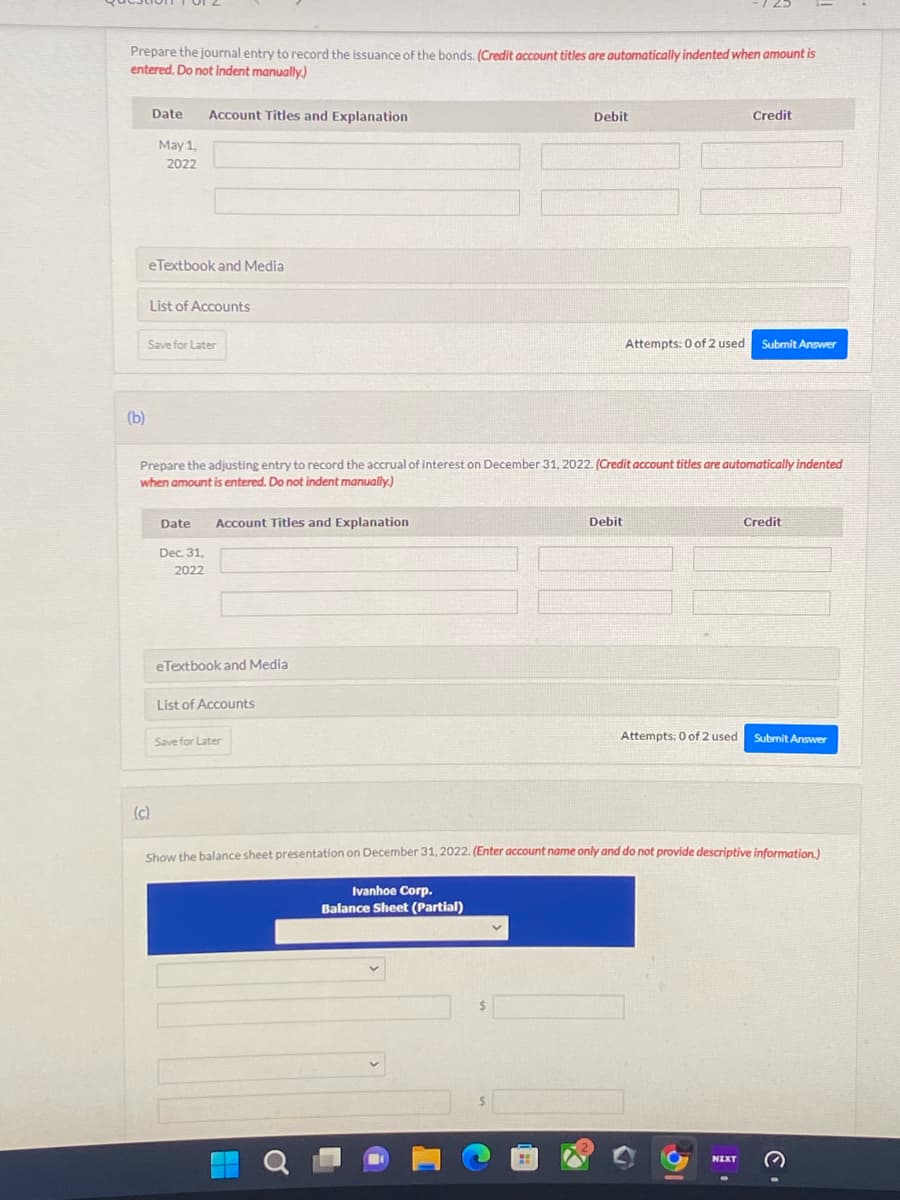 Prepare the journal entry to record the issuance of the bonds. (Credit account titles are automatically indented when amount is
entered. Do not indent manually)
(b)
Date
May 1,
2022
eTextbook and Media
(c)
Account Titles and Explanation
List of Accounts
Save for Later
Date
Dec 31,
2022
Prepare the adjusting entry to record the accrual of interest on December 31, 2022. (Credit account titles are automatically indented
when amount is entered. Do not indent manually.)
Account Titles and Explanation
eTextbook and Media
List of Accounts
Save for Later
Debit
Ivanhoe Corp.
Balance Sheet (Partial)
Debit
Attempts: 0 of 2 used Submit Answer
Credit
Attempts: 0 of 2 used
NZXT
Credit
Show the balance sheet presentation on December 31, 2022. (Enter account name only and do not provide descriptive information.)
Submit Answer
C