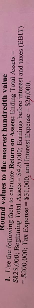 Round values to the nearest hundredth value
1. Use the following facts to calculate Return on Assets: Ending Total Assets =
$825,000; Beginning Total Assets = $425,000; Earnings before interest and taxes (EBIT)
= $200,000; Tax Expense = $31,000; and Interest Expense = $26,000.
