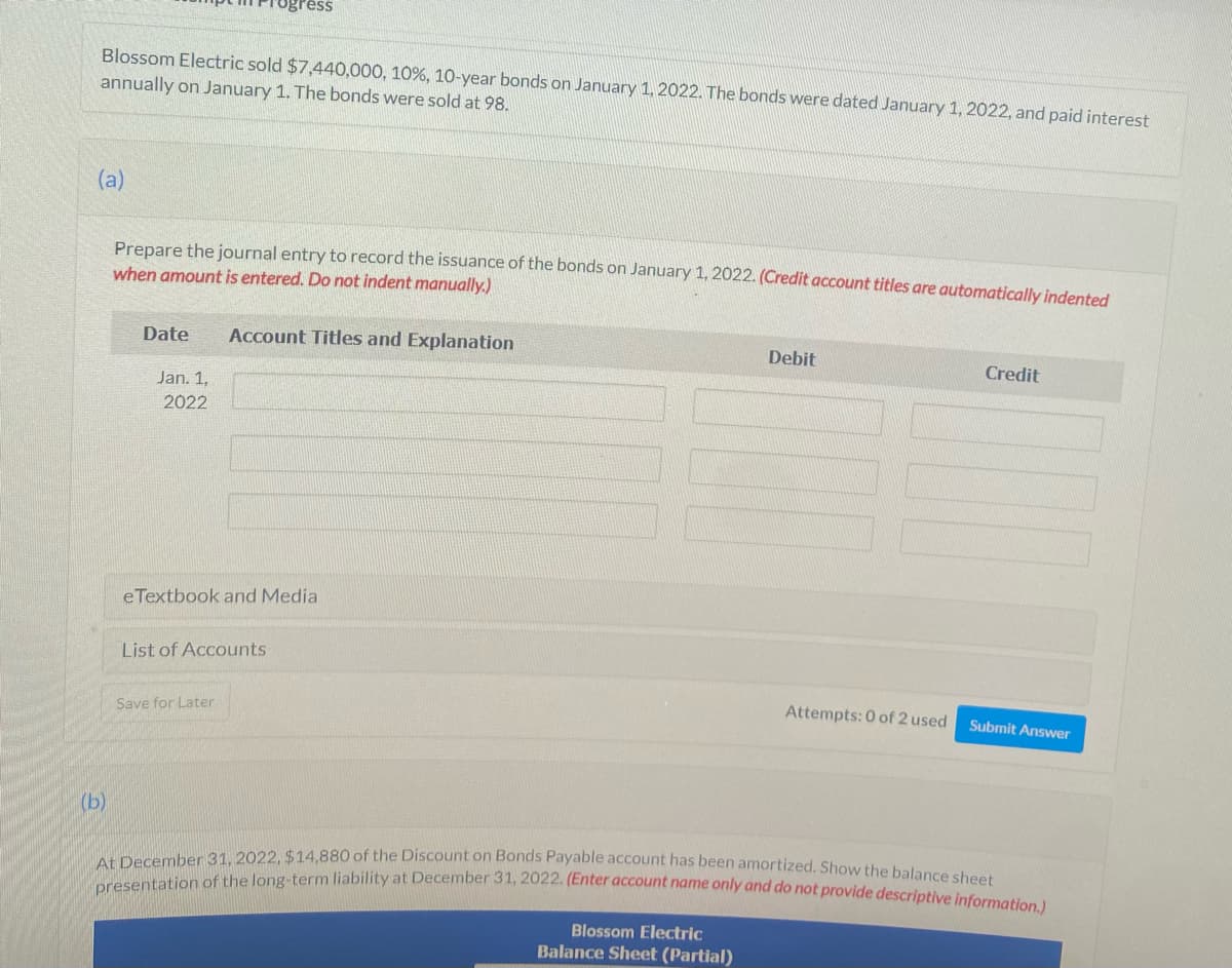 Blossom Electric sold $7,440,000, 10%, 10-year bonds on January 1, 2022. The bonds were dated January 1, 2022, and paid interest
annually on January 1. The bonds were sold at 98.
(a)
(b)
Prepare the journal entry to record the issuance of the bonds on January 1, 2022. (Credit account titles are automatically indented
when amount is entered. Do not indent manually.)
Date
Jan. 1,
2022
Account Titles and Explanation
eTextbook and Media
List of Accounts
Save for Later
Debit
Blossom Electric
Balance Sheet (Partial)
Attempts: 0 of 2 used
Credit
Submit Answer
At December 31, 2022, $14,880 of the Discount on Bonds Payable account has been amortized. Show the balance sheet
presentation of the long-term liability at December 31, 2022. (Enter account name only and do not provide descriptive information.)