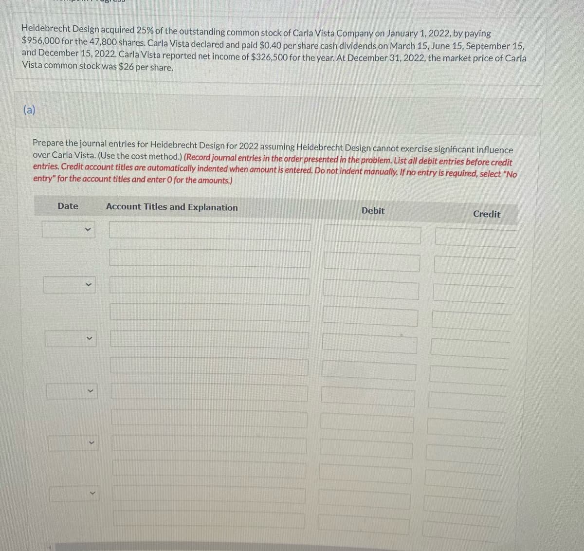 Heidebrecht Design acquired 25% of the outstanding common stock of Carla Vista Company on January 1, 2022, by paying
$956,000 for the 47,800 shares. Carla Vista declared and paid $0.40 per share cash dividends on March 15, June 15, September 15,
and December 15, 2022. Carla Vista reported net income of $326,500 for the year. At December 31, 2022, the market price of Carla
Vista common stock was $26 per share.
(a)
Prepare the journal entries for Heidebrecht Design for 2022 assuming Heidebrecht Design cannot exercise significant influence
over Carla Vista. (Use the cost method.) (Record journal entries in the order presented in the problem. List all debit entries before credit
entries. Credit account titles are automatically indented when amount is entered. Do not indent manually. If no entry is required, select "No
entry" for the account titles and enter O for the amounts.)
Date
CRO
Account Titles and Explanation
Debit
Credit