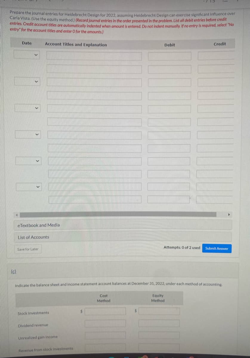 Prepare the journal entries for Heidebrecht Design for 2022, assuming Heidebrecht Design can exercise significant influence over
Carla Vista. (Use the equity method.) (Record journal entries in the order presented in the problem. List all debit entries before credit
entries. Credit account titles are automatically indented when amount is entered. Do not indent manually. If no entry is required, select "No
entry" for the account titles and enter O for the amounts.)
(c).
Date
Account Titles and Explanation
eTextbook and Media
List of Accounts
Save for Later
Stock Investments
Dividend revenue
Unrealized gain income
Debit
Indicate the balance sheet and income statement account balances at December 31, 2022, under each method of accounting.
Cost
Method
Equity
Method
Revenue from stock investments
Attempts: 0 of 2 used
Credit
Submit Answer