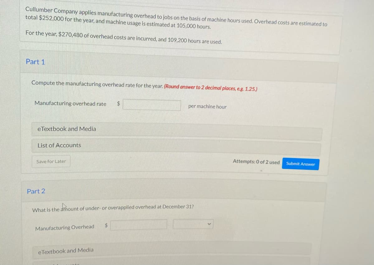 Cullumber Company applies manufacturing overhead to jobs on the basis of machine hours used. Overhead costs are estimated to
total $252,000 for the year, and machine usage is estimated at 105,000 hours.
For the year, $270,480 of overhead costs are incurred, and 109,200 hours are used.
Part 1
Compute the manufacturing overhead rate for the year. (Round answer to 2 decimal places, e.g. 1.25.)
Manufacturing overhead rate $
eTextbook and Media
List of Accounts
Save for Later
Part 2
What is the amount of under- or overapplied overhead at December 31?
dou
Manufacturing Overhead
eTextbook and Media
per machine hour
$
Attempts: 0 of 2 used
Submit Answer