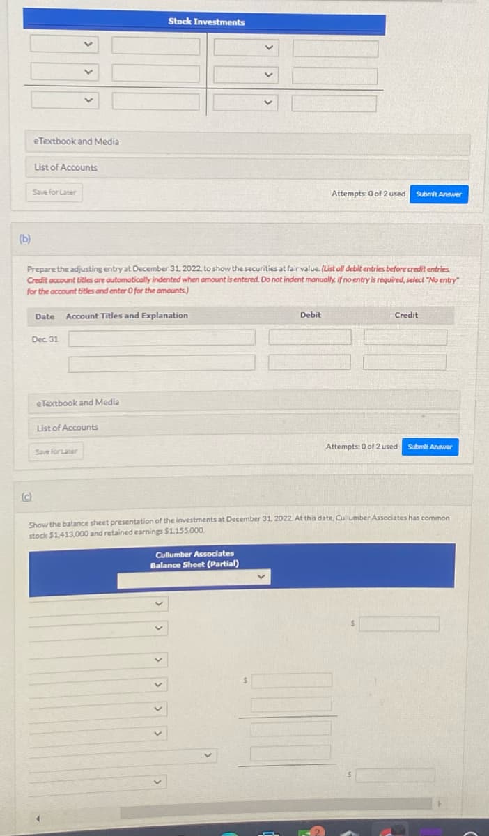(b)
eTextbook and Media
List of Accounts
Save for Later
Date
Dec 31
Prepare the adjusting entry at December 31, 2022, to show the securities at fair value. (List all debit entries before credit entries.
Credit account titles are automatically indented when amount is entered. Do not indent manually. If no entry is required, select "No entry"
for the account titles and enter 0 for the amounts)
Account Titles and Explanation
eTextbook and Media
Stock Investments
List of Accounts
Save for Later
Attempts: 0 of 2 used
Debit
Cullumber Associates
Balance Sheet (Partial)
Submit Answer
Credit
Attempts: 0 of 2 used
Submit Answer
Show the balance sheet presentation of the investments at December 31, 2022. At this date, Cullumber Associates has common
stock $1,413,000 and retained earnings $1,155,000.