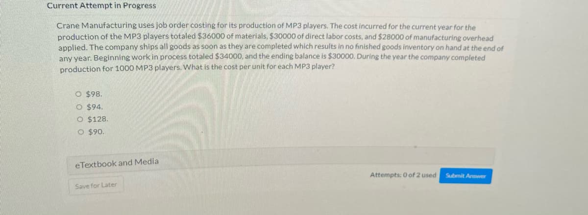 Current Attempt in Progress
Crane Manufacturing uses job order costing for its production of MP3 players. The cost incurred for the current year for the
production of the MP3 players totaled $36000 of materials, $30000 of direct labor costs, and $28000 of manufacturing overhead
applied. The company ships all goods as soon as they are completed which results in no finished goods inventory on hand at the end of
any year. Beginning work in process totaled $34000, and the ending balance is $30000. During the year the company completed
production for 1000 MP3 players. What is the cost per unit for each MP3 player?
O $98.
O $94.
O $128.
O $90.
eTextbook and Media
Save for Later
Attempts: 0 of 2 used
Submit Answer