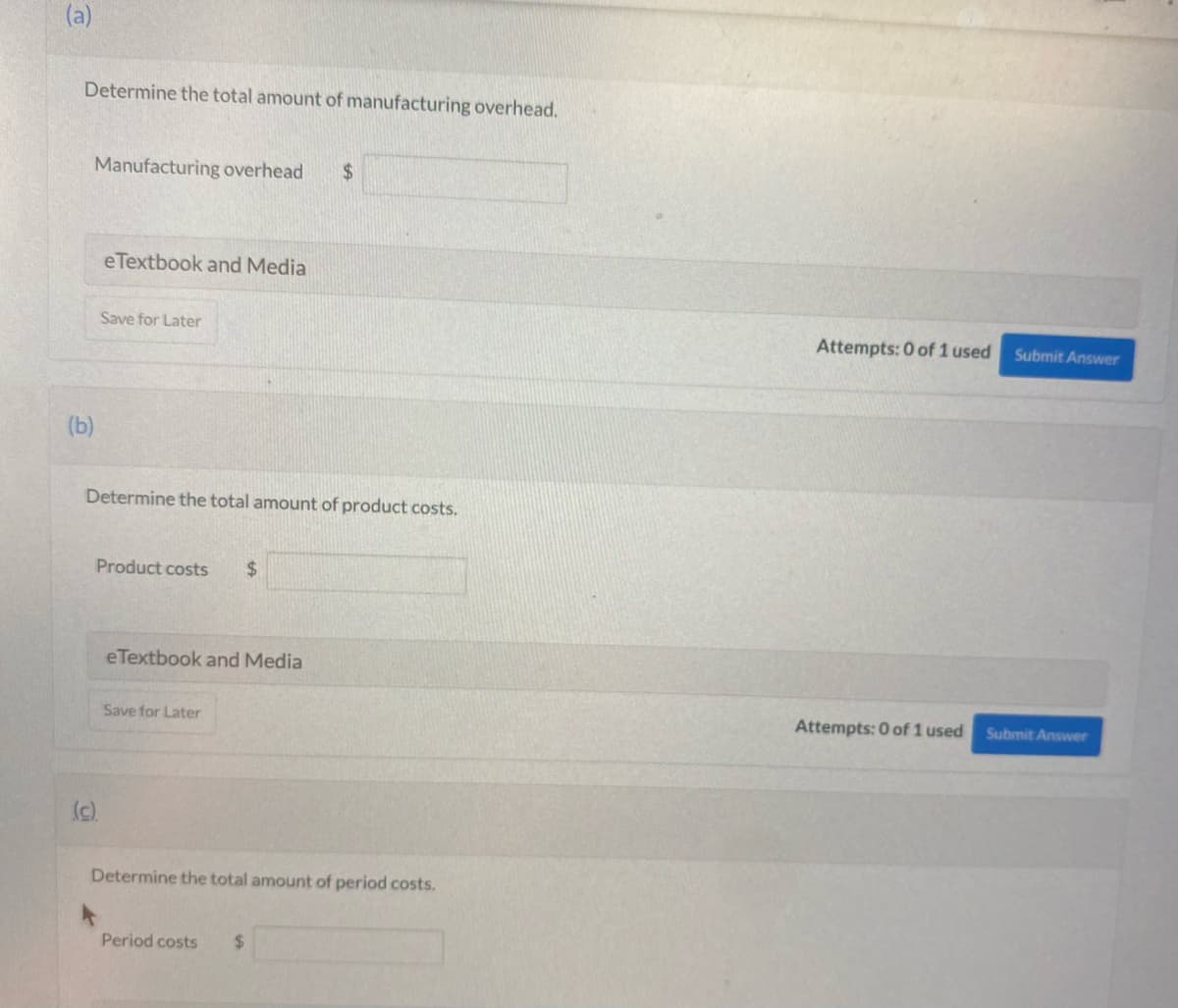 (a)
Determine the total amount of manufacturing overhead.
(b)
Manufacturing overhead $
eTextbook and Media
Save for Later
Determine the total amount of product costs.
(c).
Product costs $
eTextbook and Media
Save for Later
Determine the total amount of period costs.
Period costs
$
Attempts: 0 of 1 used
Attempts: 0 of 1 used
Submit Answer
Submit Answer