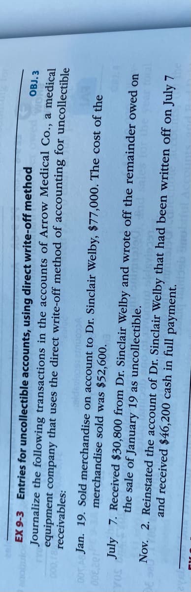 OBJ. 3
anobulo EX 9-3 Entries for uncollectible accounts, using direct write-off method
Journalize the following transactions in the accounts of Arrow Medical Co., a medical
equipment company that uses the direct write-off method of accounting for uncollectible
receivables:
000,18
00T AS Jan. 19. Sold merchandise on account to Dr. Sinclair Welby, $77,000. The cost of the
ycconura 16ce
merchandise sold was $52,600.
July 7. Received $30,800 from Dr. Sinclair Welby and wrote off the remainder owed on
d sales for the year total
30A
Nov. 2. Reinstated the account of Dr. Sinclair Welby that had been written off on July 7
the sale of January 19 as uncollectible.
and received $46,200 cash in full payment.

